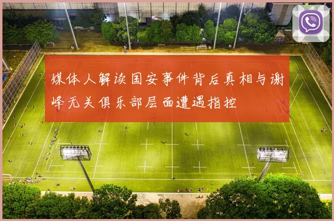 媒体人解读国安事件背后真相与谢峰无关俱乐部层面遭遇指控