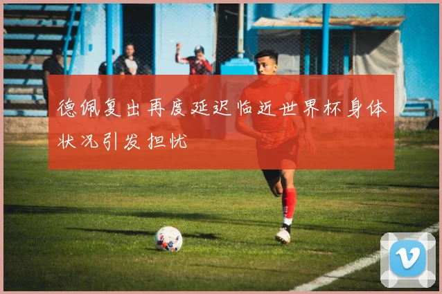 德佩复出再度延迟临近世界杯身体状况引发担忧
