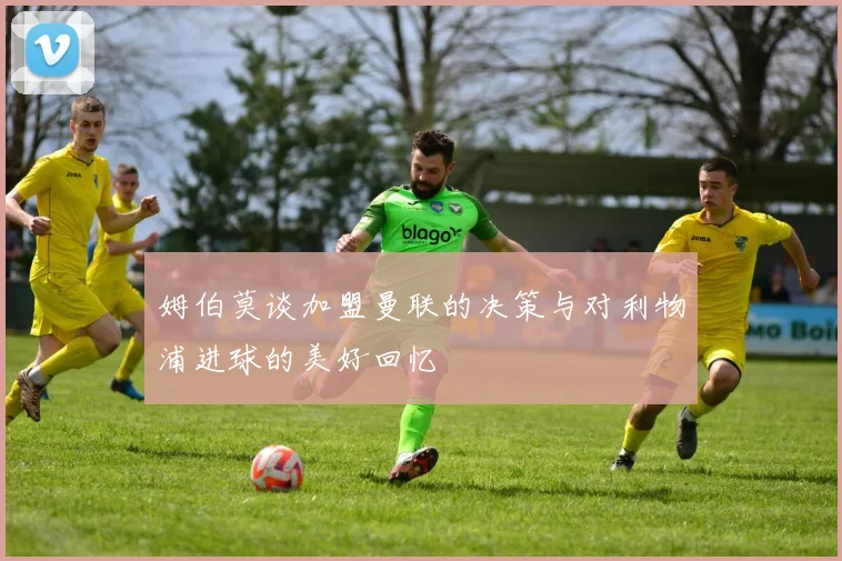 姆伯莫谈加盟曼联的决策与对利物浦进球的美好回忆