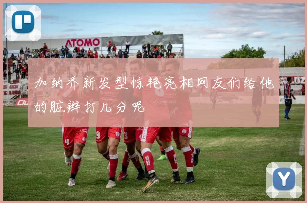 加纳乔新发型惊艳亮相网友们给他的脏辫打几分呢