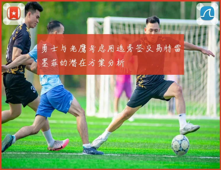 勇士与老鹰考虑用选秀签交易特雷墨菲的潜在方案分析
