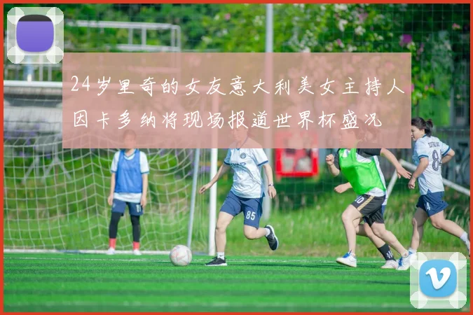 24岁里奇的女友意大利美女主持人因卡多纳将现场报道世界杯盛况