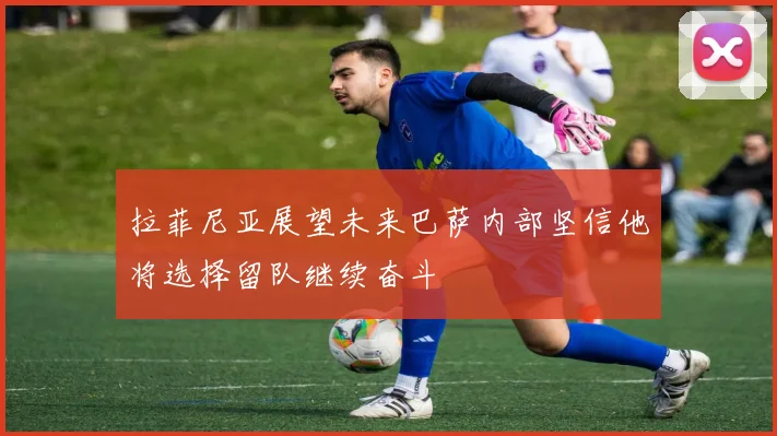 拉菲尼亚展望未来巴萨内部坚信他将选择留队继续奋斗