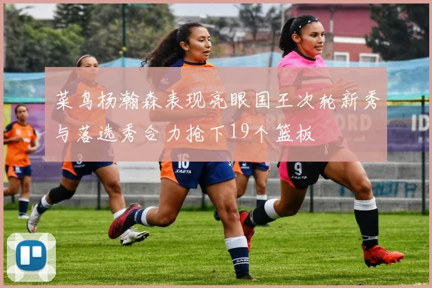 菜鸟杨瀚森表现亮眼国王次轮新秀与落选秀合力抢下19个篮板