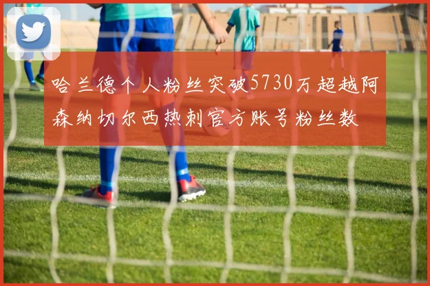 哈兰德个人粉丝突破5730万超越阿森纳切尔西热刺官方账号粉丝数