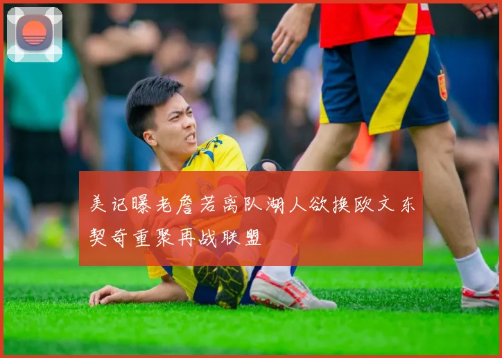 美记曝老詹若离队湖人欲换欧文东契奇重聚再战联盟