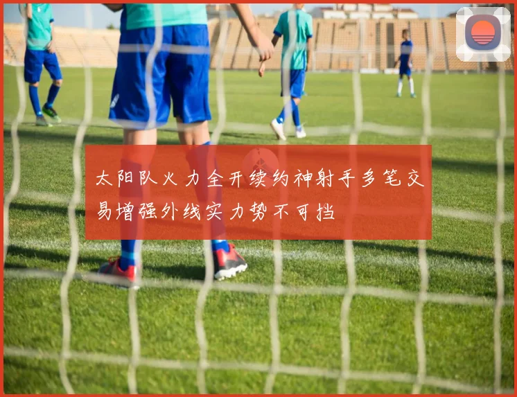 太阳队火力全开续约神射手多笔交易增强外线实力势不可挡