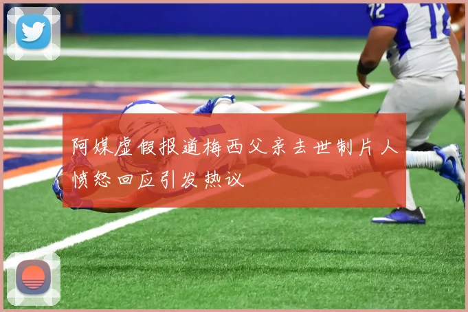 阿媒虚假报道梅西父亲去世制片人愤怒回应引发热议