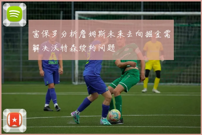 富保罗分析詹姆斯未来去向掘金需解决沃特森续约问题