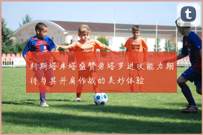 科斯塔库塔盛赞劳塔罗进攻能力期待与其并肩作战的美妙体验
