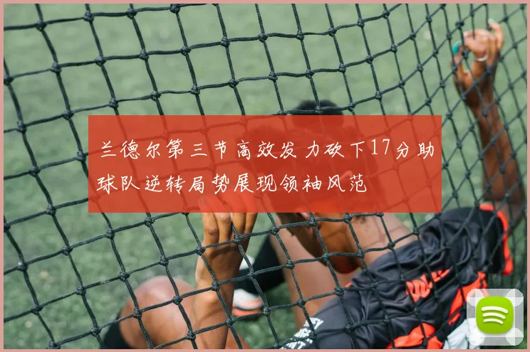 兰德尔第三节高效发力砍下17分助球队逆转局势展现领袖风范