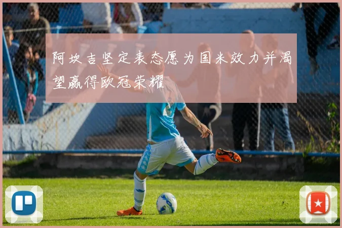阿坎吉坚定表态愿为国米效力并渴望赢得欧冠荣耀