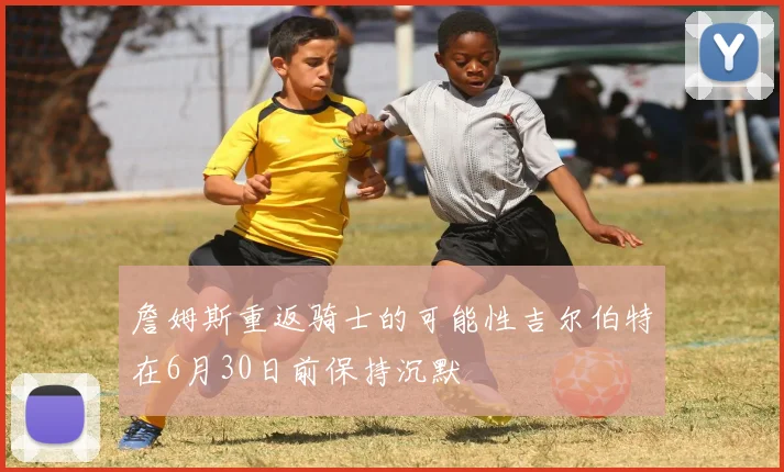 詹姆斯重返骑士的可能性吉尔伯特在6月30日前保持沉默