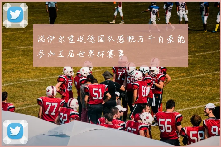 诺伊尔重返德国队感慨万千自豪能参加五届世界杯赛事