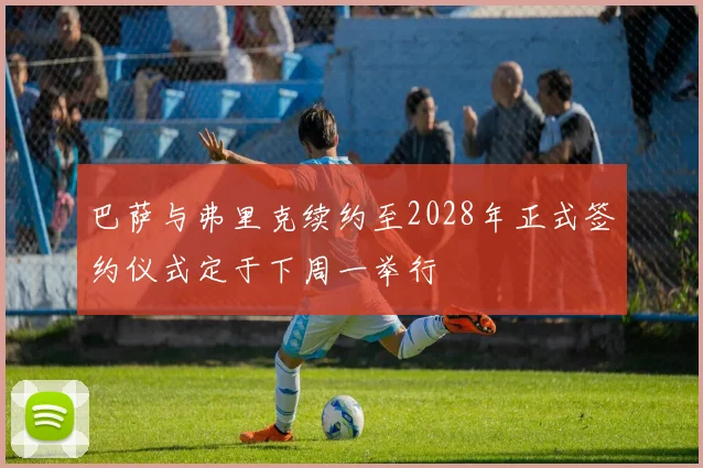 巴萨与弗里克续约至2028年正式签约仪式定于下周一举行