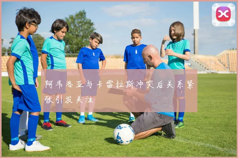 阿韦洛亚与卡雷拉斯冲突后关系紧张引发关注