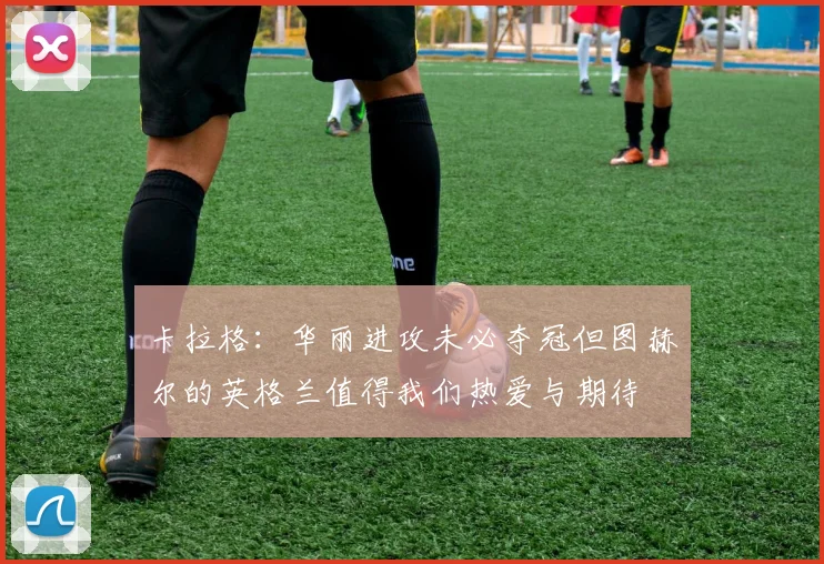 卡拉格：华丽进攻未必夺冠但图赫尔的英格兰值得我们热爱与期待