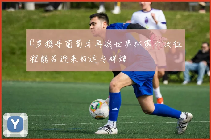 C罗携手葡萄牙再战世界杯第六次征程能否迎来好运与辉煌