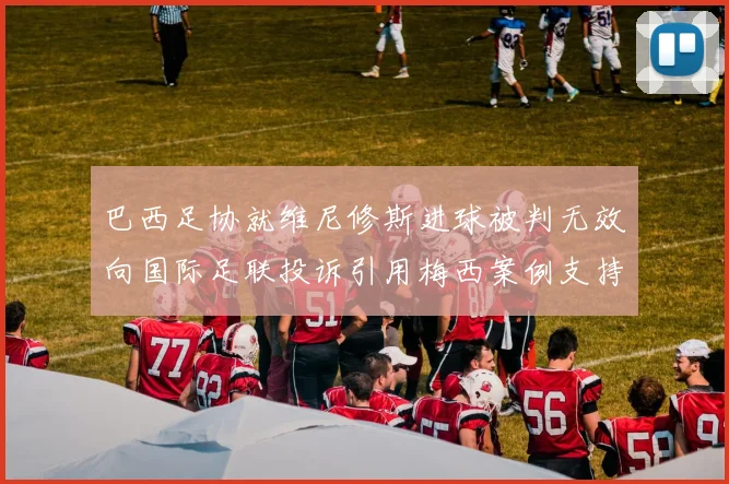 巴西足协就维尼修斯进球被判无效向国际足联投诉引用梅西案例支持