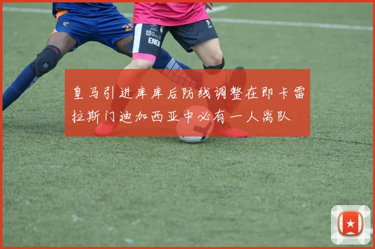 皇马引进库库后防线调整在即卡雷拉斯门迪加西亚中必有一人离队