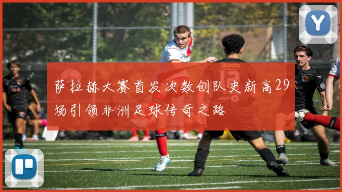 萨拉赫大赛首发次数创队史新高29场引领非洲足球传奇之路