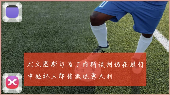 尤文图斯与马丁内斯谈判仍在进行中经纪人即将抵达意大利