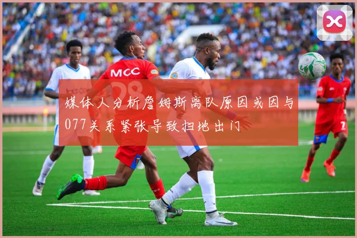 媒体人分析詹姆斯离队原因或因与077关系紧张导致扫地出门