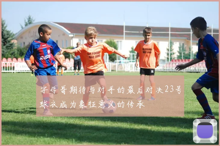 字母哥期待与对手的最后对决23号球衣成为象征意义的传承