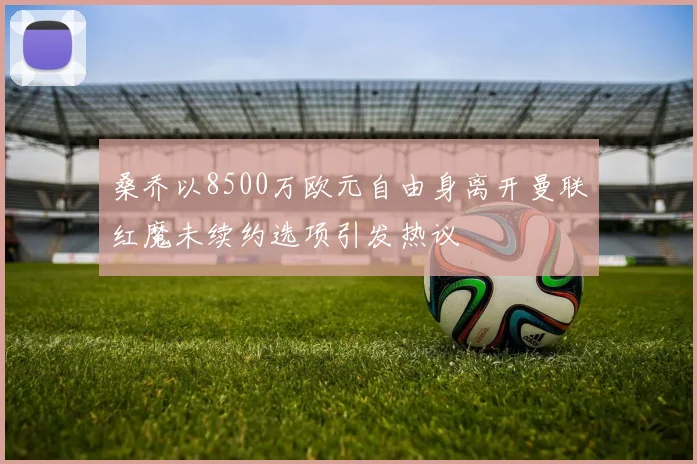 桑乔以8500万欧元自由身离开曼联红魔未续约选项引发热议
