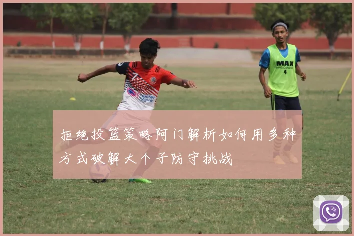 拒绝投篮策略阿门解析如何用多种方式破解大个子防守挑战