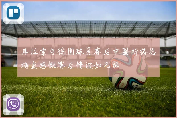 库拉索与德国球员赛后中圈祈祷恩梅查感慨赛后情谊如兄弟