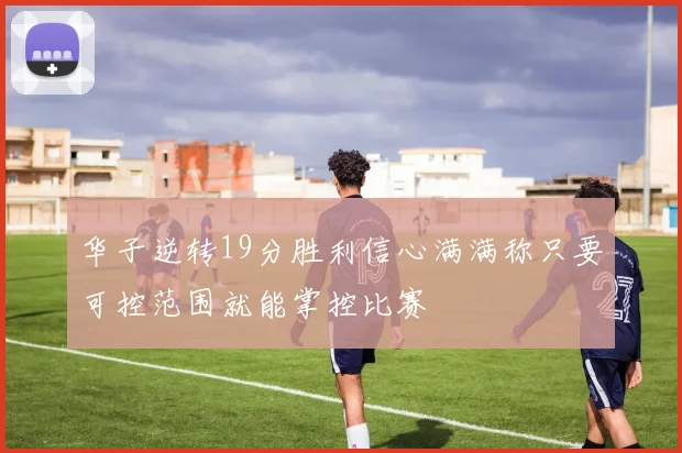 华子逆转19分胜利信心满满称只要可控范围就能掌控比赛